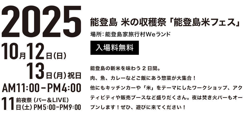 2025年10月12日(日)13日(月)祝日 AM11:00-PM4:00 前夜祭(バー&LIVE)11日(土)PM5:00-PM9:00 場所:能登島家族村Weランド 入場無料 能登島の新米を味わう2日間。肉、魚、カレーなどご飯にあう惣菜が大集合!他にもキッチンカーや「米」をテーマにしたワークショップ、アクティビティや販売ブースなど盛りだくさん。夜は焚き火バーもオープンします!ぜひ、遊びに来てください!